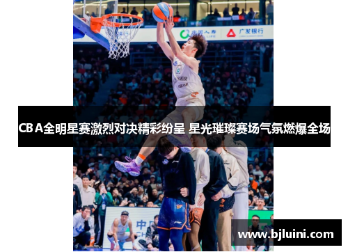 CBA全明星赛激烈对决精彩纷呈 星光璀璨赛场气氛燃爆全场